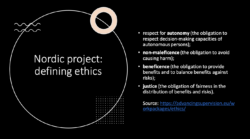 black powerpoint slide laying out the "Nordic project: defining ethics" - respectforautonomy(theobligationto respect decision-making capacities of autonomous persons); • non-maleficence(the obligation to avoid causing harm); • beneficence(the obligation to provide benefits and to balance benefits against risks); • justice(the obligation of fairness in the distribution of benefits and risks).